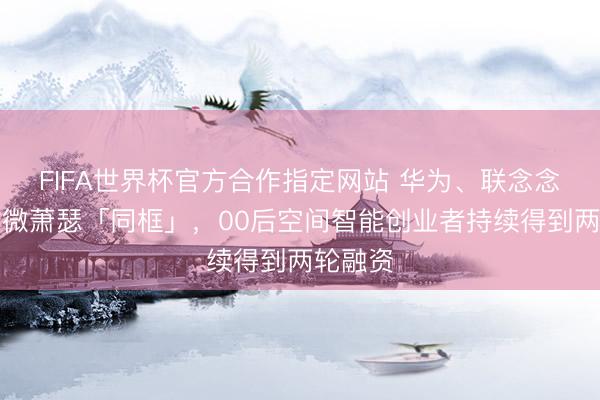 FIFA世界杯官方合作指定网站 华为、联念念、富瀚微萧瑟「同框」，00后空间智能创业者持续得到两轮融资