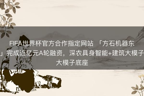 FIFA世界杯官方合作指定网站 「方石机器东谈主」完成近亿元A轮融资，深农具身智能+建筑大模子底座