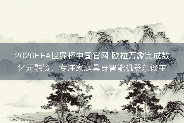 2026FIFA世界杯中国官网 欧拉万象完成数亿元融资，专注家庭具身智能机器东谈主
