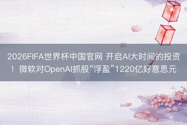 2026FIFA世界杯中国官网 开启AI大时间的投资！微软对OpenAI抓股“浮盈”1220亿好意思元
