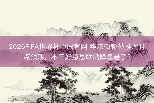 2026FIFA世界杯中国官网 华尔街轮替推迟时点预期,本年好意思联储降息悬了?