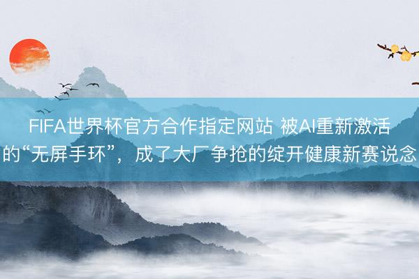 FIFA世界杯官方合作指定网站 被AI重新激活的“无屏手环”，成了大厂争抢的绽开健康新赛说念