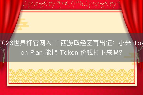 2026世界杯官网入口 西游取经团再出征：小米 Token Plan 能把 Token 价钱打下来吗？