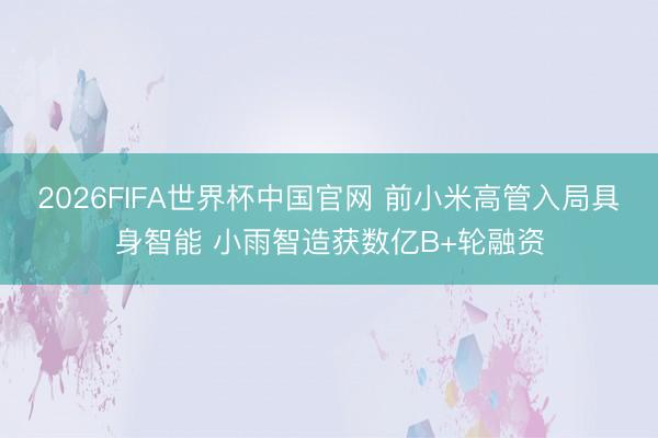 2026FIFA世界杯中国官网 前小米高管入局具身智能 小雨智造获数亿B+轮融资
