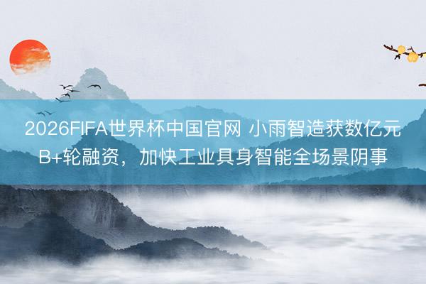 2026FIFA世界杯中国官网 小雨智造获数亿元B+轮融资，加快工业具身智能全场景阴事