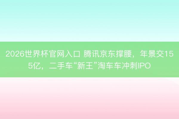 2026世界杯官网入口 腾讯京东撑腰，年景交155亿，二手车“新王”淘车车冲刺IPO