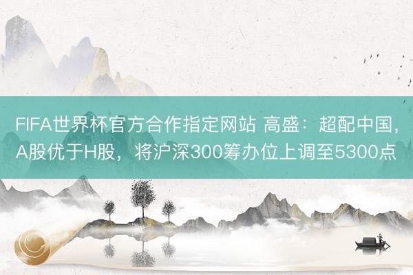 FIFA世界杯官方合作指定网站 高盛：超配中国，A股优于H股，将沪深300筹办位上调至5300点