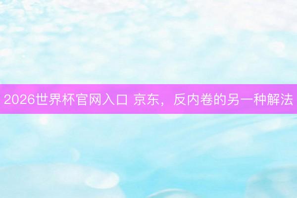 2026世界杯官网入口 京东，反内卷的另一种解法