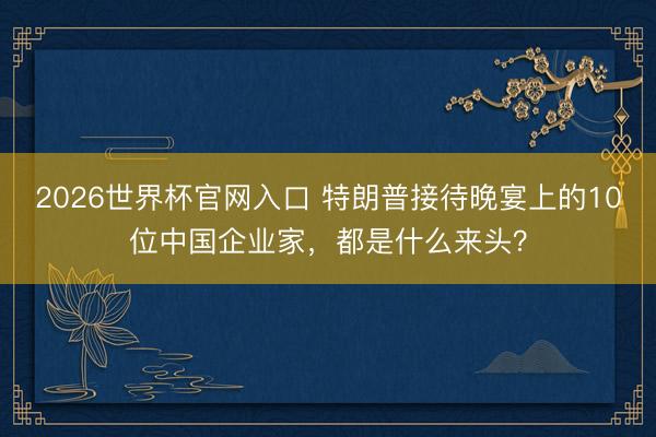 2026世界杯官网入口 特朗普接待晚宴上的10位中国企业家，都是什么来头？