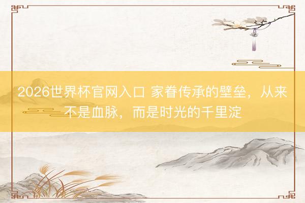 2026世界杯官网入口 家眷传承的壁垒，从来不是血脉，而是时光的千里淀