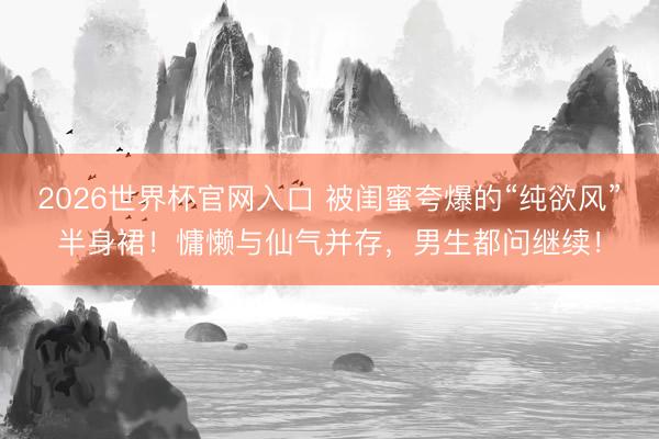2026世界杯官网入口 被闺蜜夸爆的“纯欲风”半身裙！慵懒与仙气并存，男生都问继续！