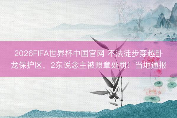 2026FIFA世界杯中国官网 不法徒步穿越卧龙保护区，2东说念主被照章处罚！当地通报