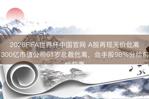 2026FIFA世界杯中国官网 A股再现天价仳离，300亿市值公司61岁总裁仳离，合手股98%分给前妻