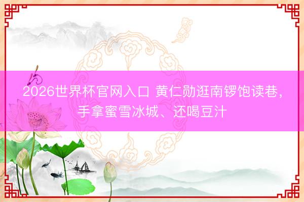 2026世界杯官网入口 黄仁勋逛南锣饱读巷，手拿蜜雪冰城、还喝豆汁