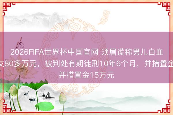 2026FIFA世界杯中国官网 须眉谎称男儿白血病骗工友80多万元，被判处有期徒刑10年6个月，并措置金15万元