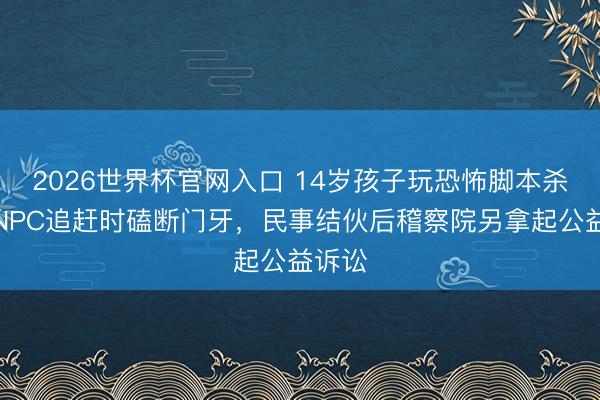 2026世界杯官网入口 14岁孩子玩恐怖脚本杀，被NPC追赶时磕断门牙，民事结伙后稽察院另拿起公益诉讼