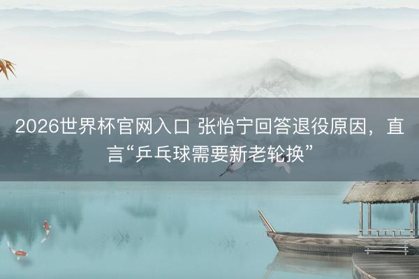 2026世界杯官网入口 张怡宁回答退役原因，直言“乒乓球需要新老轮换”