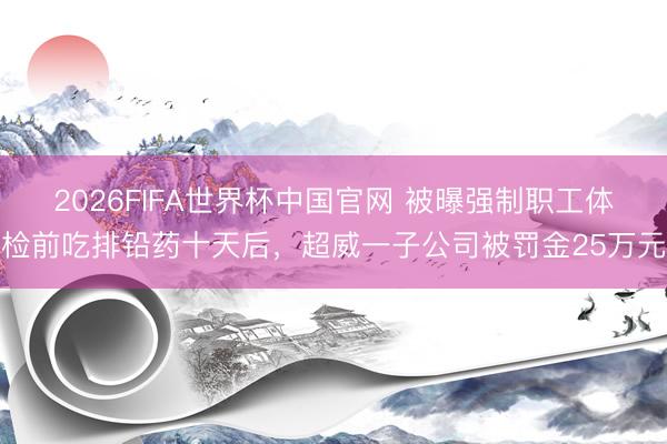 2026FIFA世界杯中国官网 被曝强制职工体检前吃排铅药十天后，超威一子公司被罚金25万元