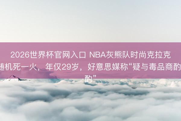 2026世界杯官网入口 NBA灰熊队时尚克拉克随机死一火，年仅29岁，好意思媒称“疑与毒品商酌”