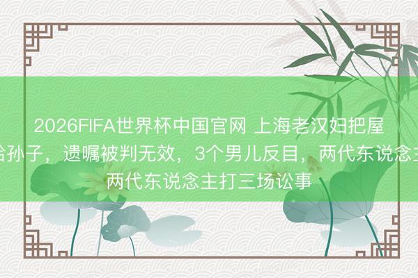 2026FIFA世界杯中国官网 上海老汉妇把屋子提前过户给孙子，遗嘱被判无效，3个男儿反目，两代东说念主打三场讼事