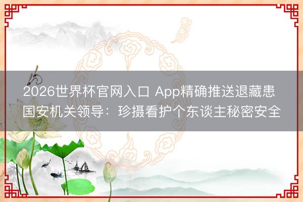 2026世界杯官网入口 App精确推送退藏患 国安机关领导：珍摄看护个东谈主秘密安全