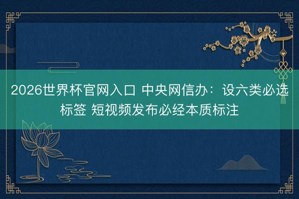 2026世界杯官网入口 中央网信办：设六类必选标签 短视频发布必经本质标注