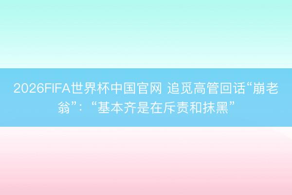 2026FIFA世界杯中国官网 追觅高管回话“崩老翁”：“基本齐是在斥责和抹黑”