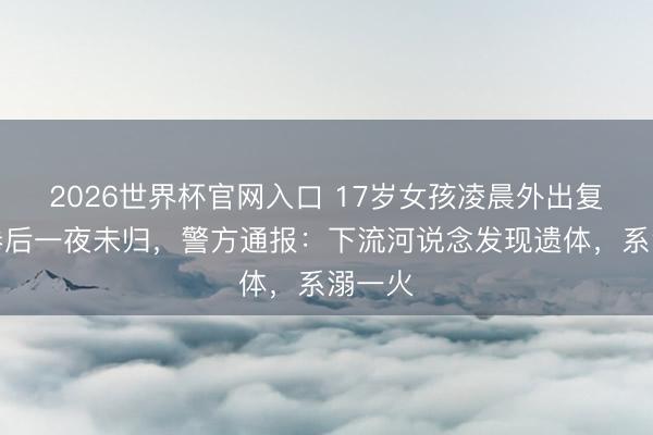 2026世界杯官网入口 17岁女孩凌晨外出复印试卷后一夜未归，警方通报：下流河说念发现遗体，系溺一火
