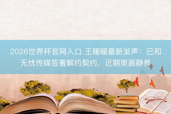 2026世界杯官网入口 王暖暖最新发声：已和无忧传媒签署解约契约，近期策画静养