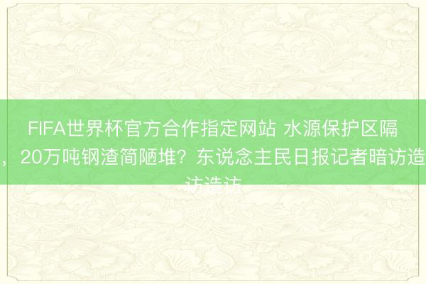 FIFA世界杯官方合作指定网站 水源保护区隔邻，20万吨钢渣简陋堆？东说念主民日报记者暗访造访