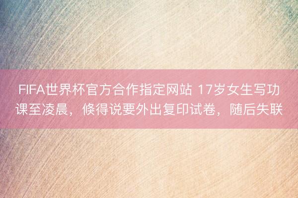 FIFA世界杯官方合作指定网站 17岁女生写功课至凌晨，倏得说要外出复印试卷，随后失联