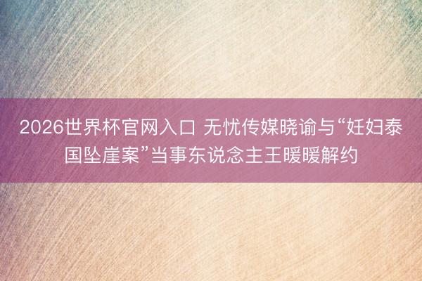 2026世界杯官网入口 无忧传媒晓谕与“妊妇泰国坠崖案”当事东说念主王暖暖解约