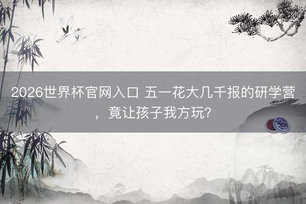 2026世界杯官网入口 五一花大几千报的研学营，竟让孩子我方玩？