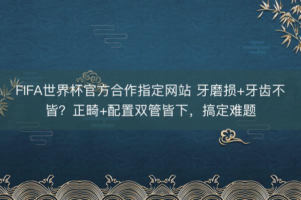 FIFA世界杯官方合作指定网站 牙磨损+牙齿不皆？正畸+配置双管皆下，搞定难题