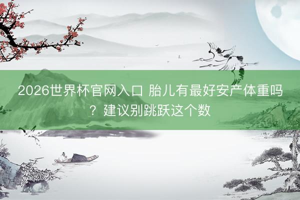 2026世界杯官网入口 胎儿有最好安产体重吗？建议别跳跃这个数