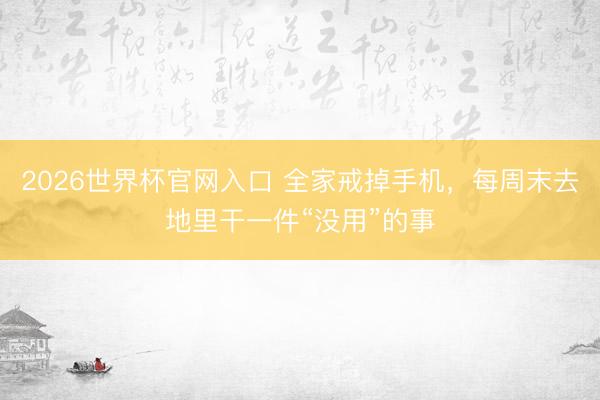 2026世界杯官网入口 全家戒掉手机,每周末去地里干一件“没用”的事