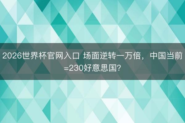 2026世界杯官网入口 场面逆转一万倍，中国当前=230好意思国？