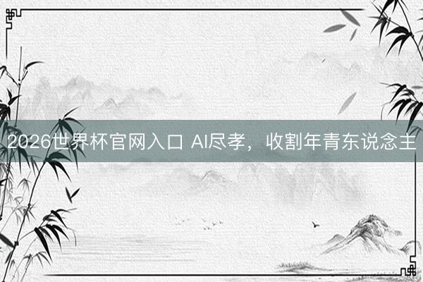 2026世界杯官网入口 AI尽孝，收割年青东说念主