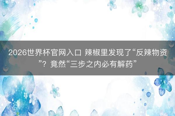 2026世界杯官网入口 辣椒里发现了“反辣物资”？竟然“三步之内必有解药”