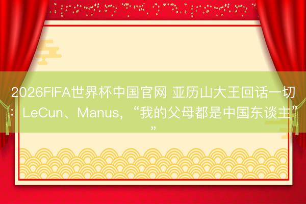2026FIFA世界杯中国官网 亚历山大王回话一切：LeCun、Manus，“我的父母都是中国东谈主”