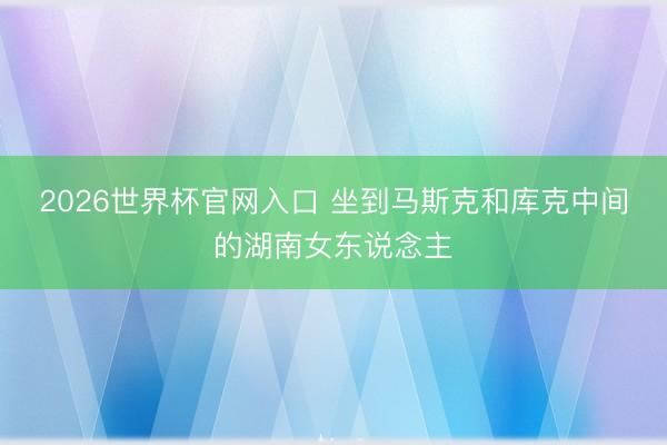 2026世界杯官网入口 坐到马斯克和库克中间的湖南女东说念主
