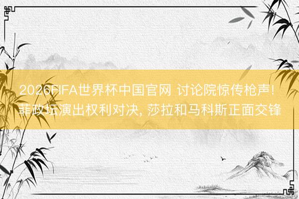 2026FIFA世界杯中国官网 讨论院惊传枪声! 菲政坛演出权利对决， 莎拉和马科斯正面交锋