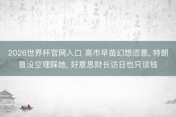 2026世界杯官网入口 高市早苗幻想恣意， 特朗普没空理睬她， 好意思财长访日也只谈钱