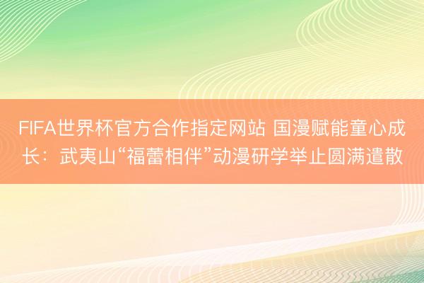 FIFA世界杯官方合作指定网站 国漫赋能童心成长：武夷山“福蕾相伴”动漫研学举止圆满遣散