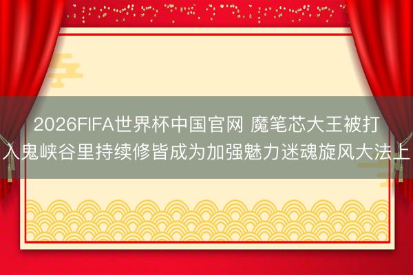 2026FIFA世界杯中国官网 魔笔芯大王被打入鬼峡谷里持续修皆成为加强魅力迷魂旋风大法上