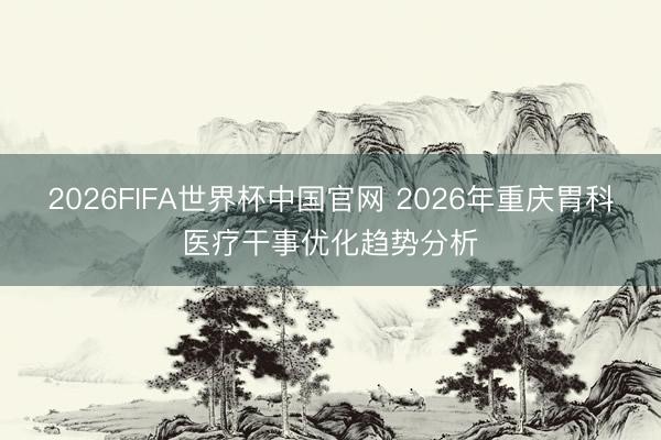 2026FIFA世界杯中国官网 2026年重庆胃科医疗干事优化趋势分析