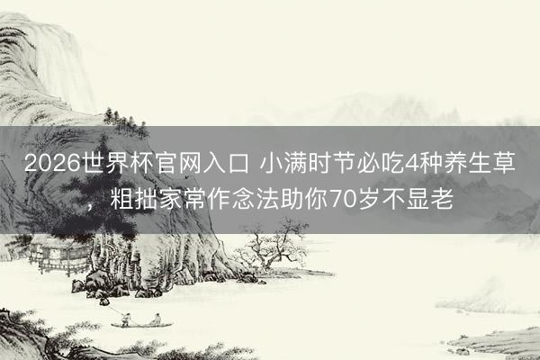 2026世界杯官网入口 小满时节必吃4种养生草，粗拙家常作念法助你70岁不显老