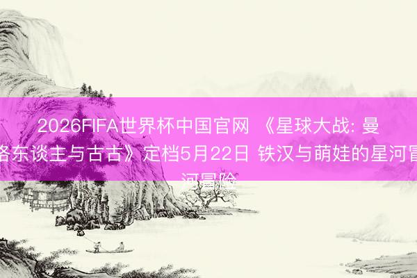 2026FIFA世界杯中国官网 《星球大战: 曼达洛东谈主与古古》定档5月22日 铁汉与萌娃的星河冒险