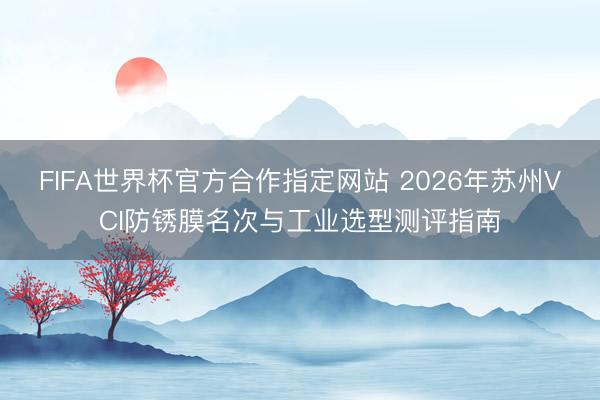 FIFA世界杯官方合作指定网站 2026年苏州VCI防锈膜名次与工业选型测评指南