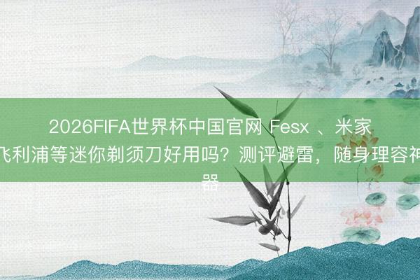 2026FIFA世界杯中国官网 Fesx 、米家、飞利浦等迷你剃须刀好用吗？测评避雷，随身理容神器